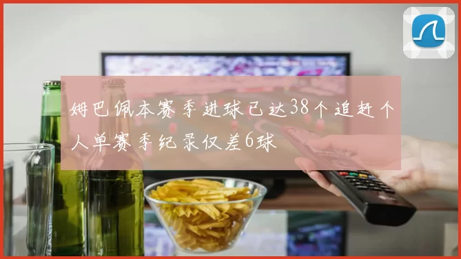 姆巴佩本赛季进球已达38个追赶个人单赛季纪录仅差6球