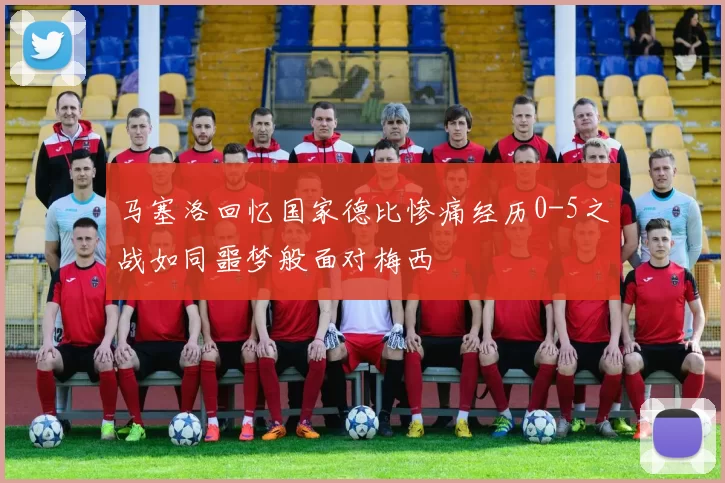 马塞洛回忆国家德比惨痛经历0-5之战如同噩梦般面对梅西