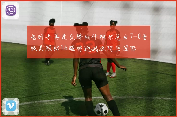 老对手再度交锋纳什维尔总分7-0晋级美冠杯16强将迎战迈阿密国际