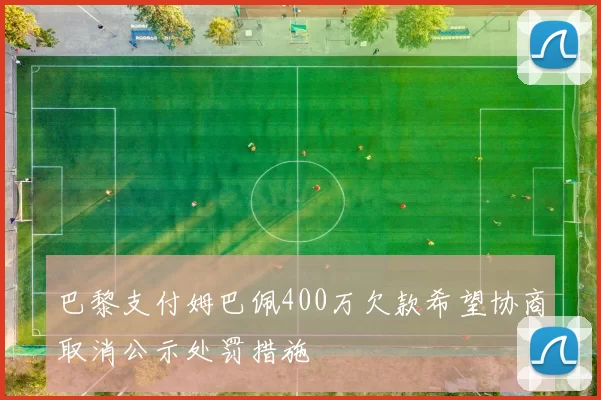 巴黎支付姆巴佩400万欠款希望协商取消公示处罚措施