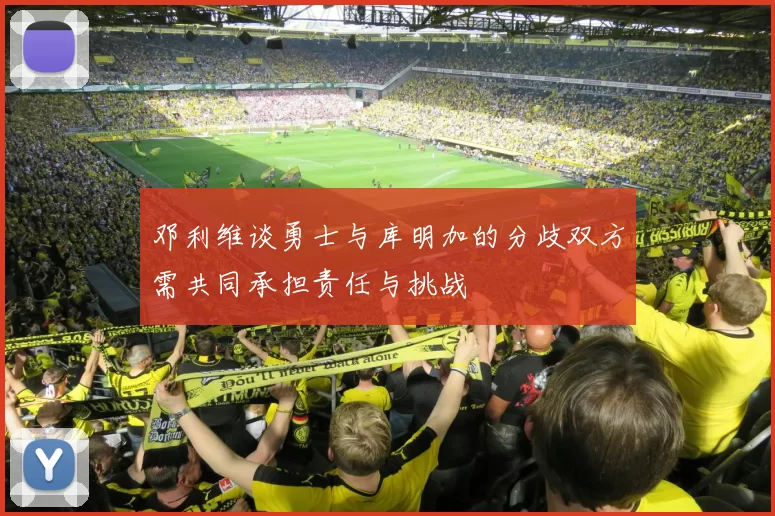 邓利维谈勇士与库明加的分歧双方需共同承担责任与挑战