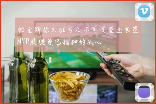 帕金斯称文班与众不同渴望全明星MVP展现曼巴精神的决心