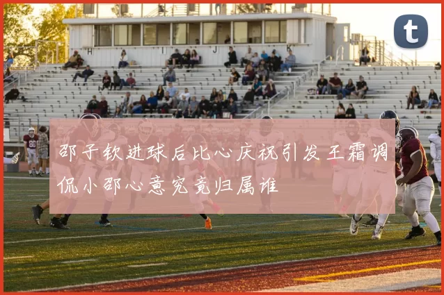 邵子钦进球后比心庆祝引发王霜调侃小邵心意究竟归属谁