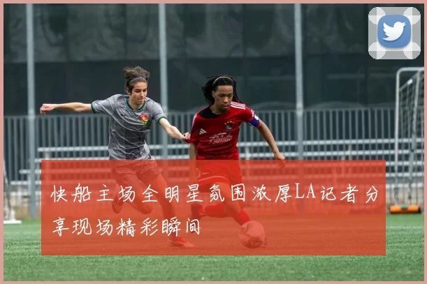 快船主场全明星氛围浓厚LA记者分享现场精彩瞬间
