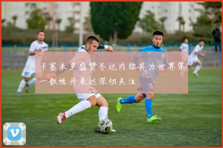 卡塞米罗盛赞齐达内称其为世界第一教练并表达深切关注