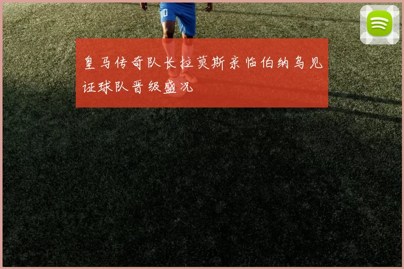 皇马传奇队长拉莫斯亲临伯纳乌见证球队晋级盛况