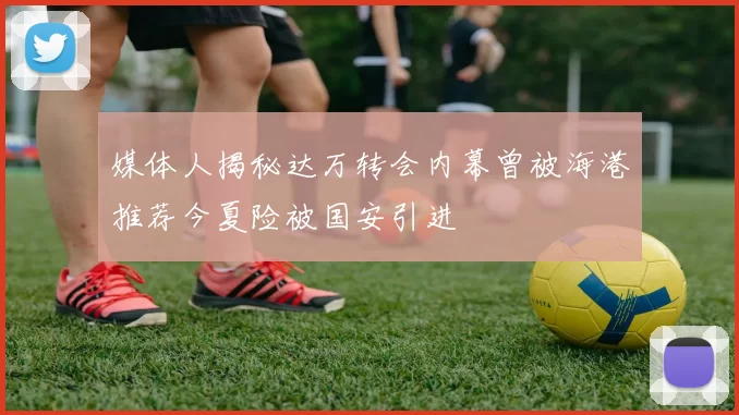 媒体人揭秘达万转会内幕曾被海港推荐今夏险被国安引进