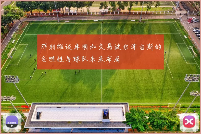 邓利维谈库明加交易波尔津吉斯的合理性与球队未来布局