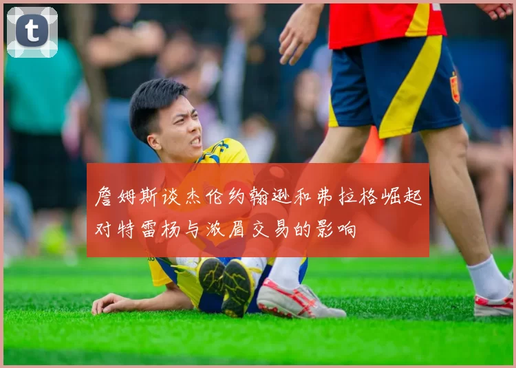 詹姆斯谈杰伦约翰逊和弗拉格崛起对特雷杨与浓眉交易的影响