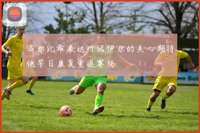 乌尔比希表达对诺伊尔的关心期待他早日康复重返赛场
