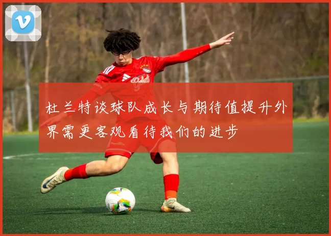 杜兰特谈球队成长与期待值提升外界需更客观看待我们的进步