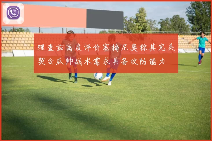 理查兹高度评价塞梅尼奥称其完美契合瓜帅战术需求具备攻防能力