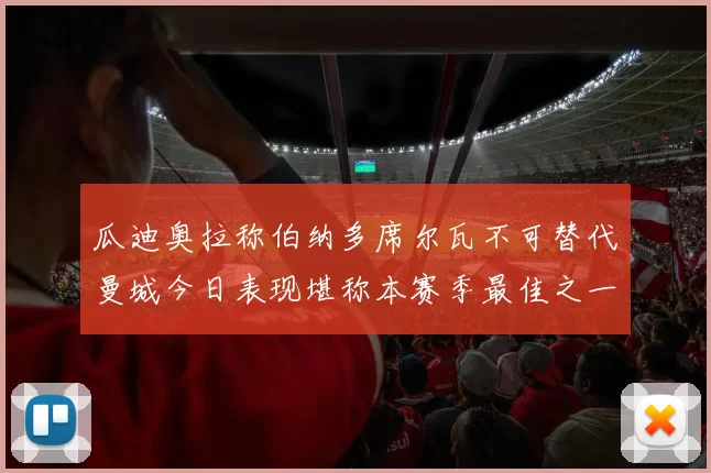 瓜迪奥拉称伯纳多席尔瓦不可替代曼城今日表现堪称本赛季最佳之一