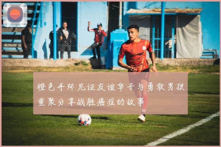 橙色手环见证友谊华子与勇敢男孩重聚分享战胜癌症的故事