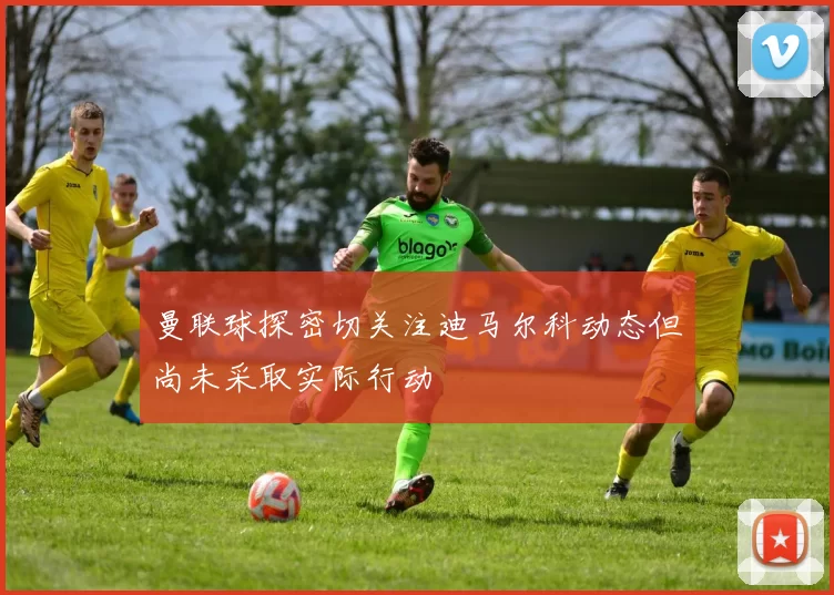 曼联球探密切关注迪马尔科动态但尚未采取实际行动
