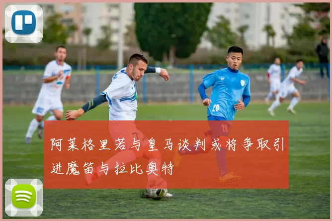 阿莱格里若与皇马谈判或将争取引进魔笛与拉比奥特