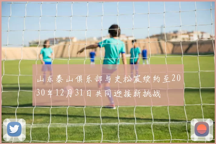山东泰山俱乐部与史松宸续约至2030年12月31日共同迎接新挑战