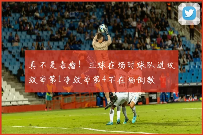 真不是毒瘤！三球在场时球队进攻效率第1净效率第4不在场倒数