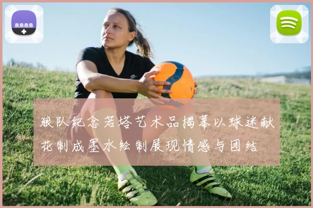 狼队纪念若塔艺术品揭幕以球迷献花制成墨水绘制展现情感与团结