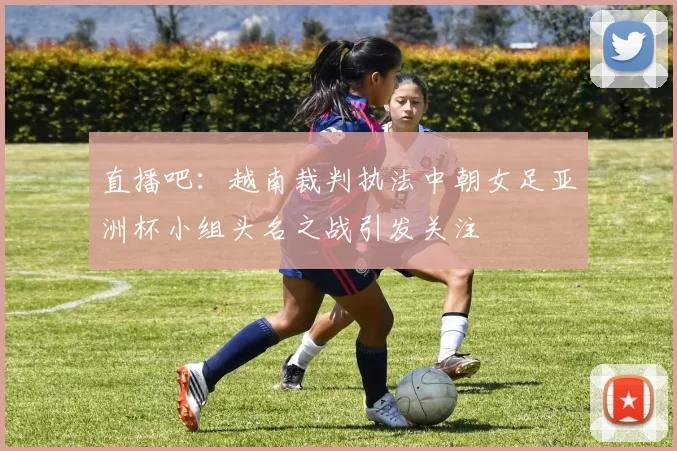 直播吧：越南裁判执法中朝女足亚洲杯小组头名之战引发关注