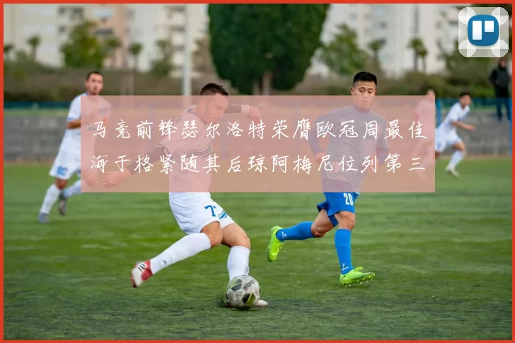 马竞前锋瑟尔洛特荣膺欧冠周最佳海于格紧随其后琼阿梅尼位列第三