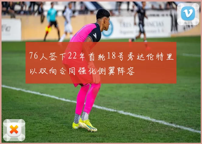 76人签下22年首轮18号秀达伦特里以双向合同强化侧翼阵容